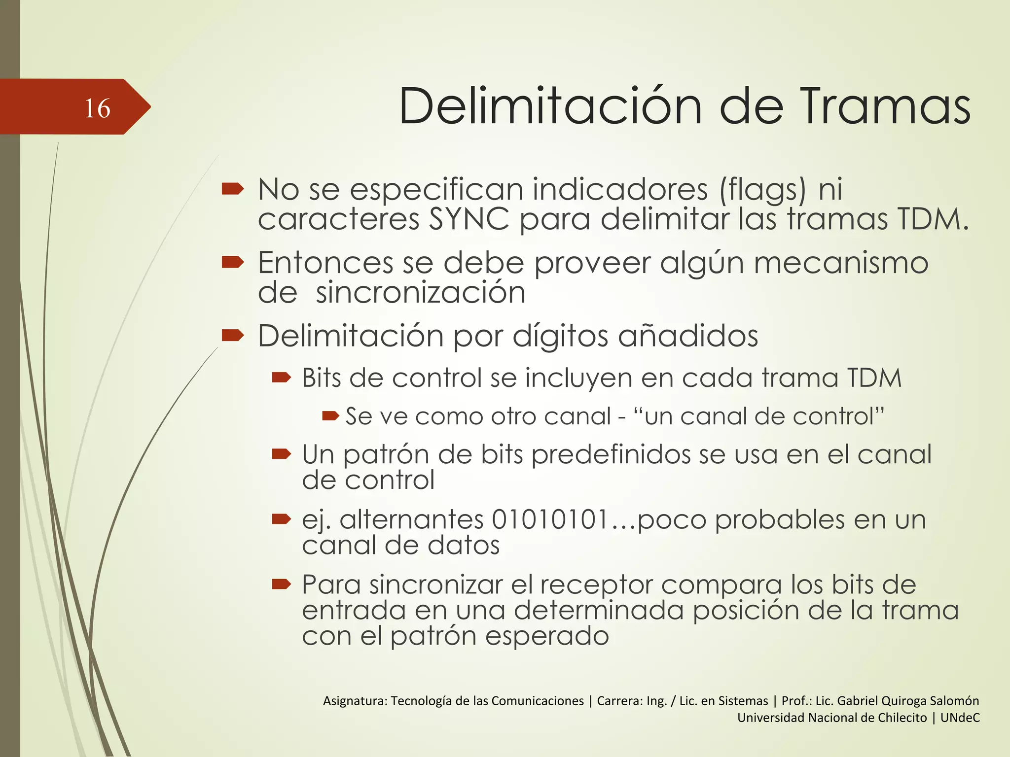 Delimitación de Tramas
 No se especifican indicadores (flags) ni
caracteres SYNC para delimitar las tramas TDM.
 Entonces se debe proveer algún mecanismo
de sincronización
 Delimitación por dígitos añadidos
 Bits de control se incluyen en cada trama TDM
 Se ve como otro canal - “un canal de control”
 Un patrón de bits predefinidos se usa en el canal
de control
 ej. alternantes 01010101…poco probables en un
canal de datos
 Para sincronizar el receptor compara los bits de
entrada en una determinada posición de la trama
con el patrón esperado
16
Asignatura: Tecnología de las Comunicaciones | Carrera: Ing. / Lic. en Sistemas | Prof.: Lic. Gabriel Quiroga Salomón
Universidad Nacional de Chilecito | UNdeC
 