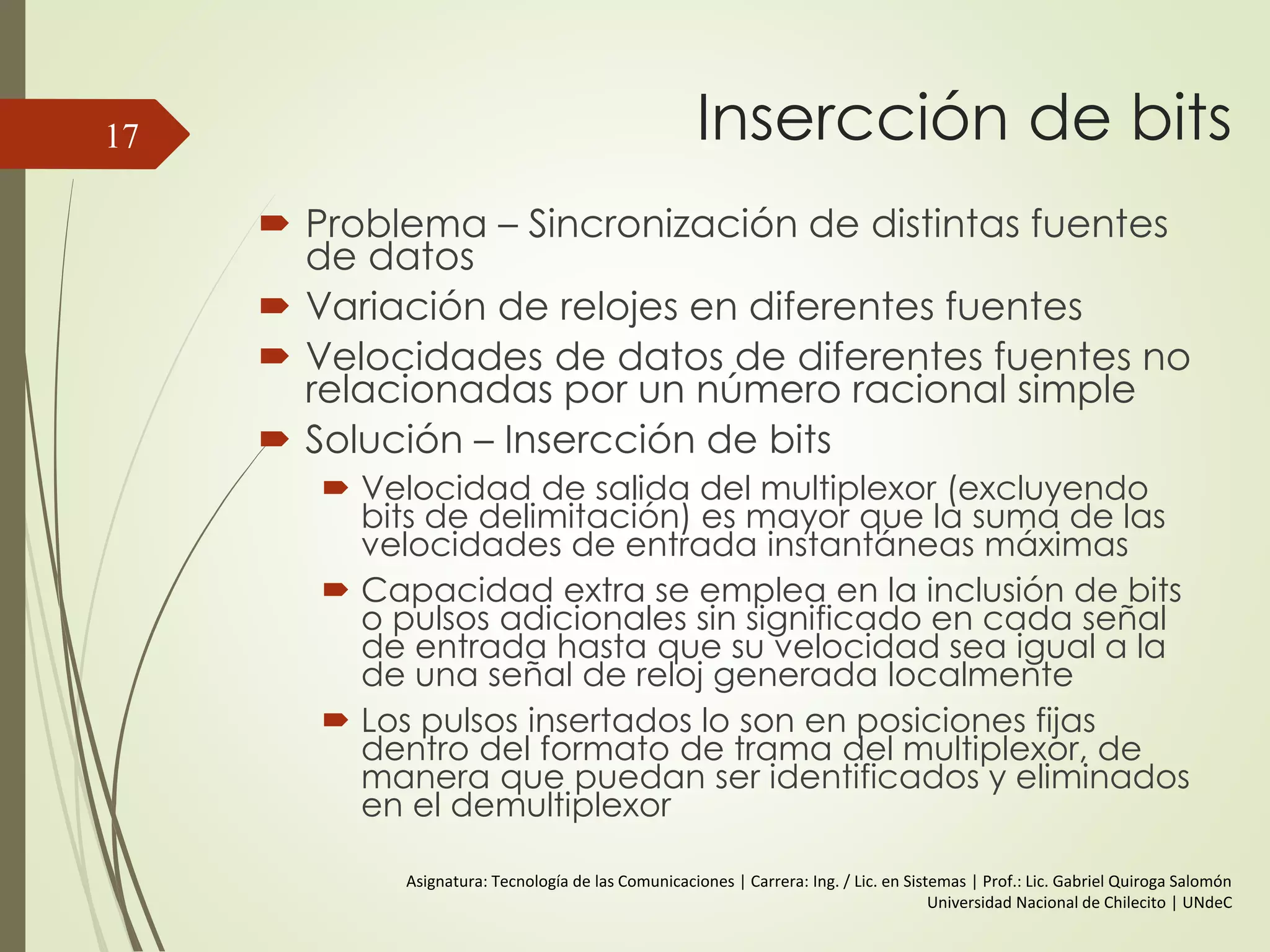 Insercción de bits
 Problema – Sincronización de distintas fuentes
de datos
 Variación de relojes en diferentes fuentes
 Velocidades de datos de diferentes fuentes no
relacionadas por un número racional simple
 Solución – Insercción de bits
 Velocidad de salida del multiplexor (excluyendo
bits de delimitación) es mayor que la suma de las
velocidades de entrada instantáneas máximas
 Capacidad extra se emplea en la inclusión de bits
o pulsos adicionales sin significado en cada señal
de entrada hasta que su velocidad sea igual a la
de una señal de reloj generada localmente
 Los pulsos insertados lo son en posiciones fijas
dentro del formato de trama del multiplexor, de
manera que puedan ser identificados y eliminados
en el demultiplexor
17
Asignatura: Tecnología de las Comunicaciones | Carrera: Ing. / Lic. en Sistemas | Prof.: Lic. Gabriel Quiroga Salomón
Universidad Nacional de Chilecito | UNdeC
 