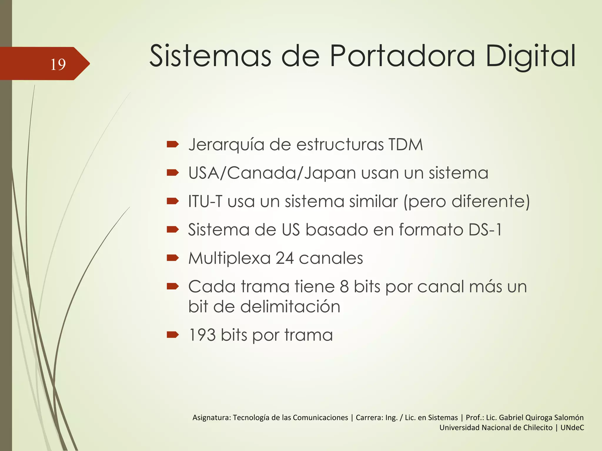 Sistemas de Portadora Digital
 Jerarquía de estructuras TDM
 USA/Canada/Japan usan un sistema
 ITU-T usa un sistema similar (pero diferente)
 Sistema de US basado en formato DS-1
 Multiplexa 24 canales
 Cada trama tiene 8 bits por canal más un
bit de delimitación
 193 bits por trama
19
Asignatura: Tecnología de las Comunicaciones | Carrera: Ing. / Lic. en Sistemas | Prof.: Lic. Gabriel Quiroga Salomón
Universidad Nacional de Chilecito | UNdeC
 
