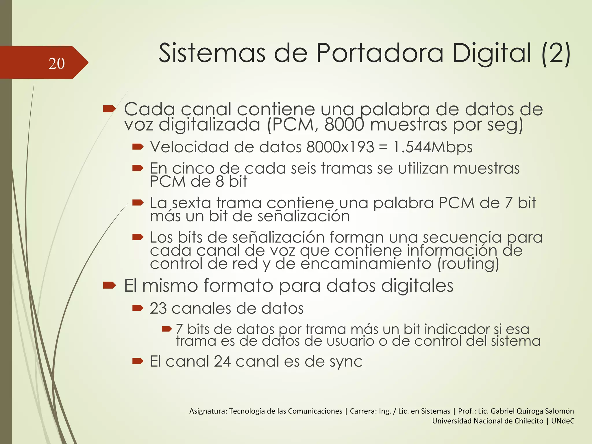 Sistemas de Portadora Digital (2)
 Cada canal contiene una palabra de datos de
voz digitalizada (PCM, 8000 muestras por seg)
 Velocidad de datos 8000x193 = 1.544Mbps
 En cinco de cada seis tramas se utilizan muestras
PCM de 8 bit
 La sexta trama contiene una palabra PCM de 7 bit
más un bit de señalización
 Los bits de señalización forman una secuencia para
cada canal de voz que contiene información de
control de red y de encaminamiento (routing)
 El mismo formato para datos digitales
 23 canales de datos
 7 bits de datos por trama más un bit indicador si esa
trama es de datos de usuario o de control del sistema
 El canal 24 canal es de sync
20
Asignatura: Tecnología de las Comunicaciones | Carrera: Ing. / Lic. en Sistemas | Prof.: Lic. Gabriel Quiroga Salomón
Universidad Nacional de Chilecito | UNdeC
 