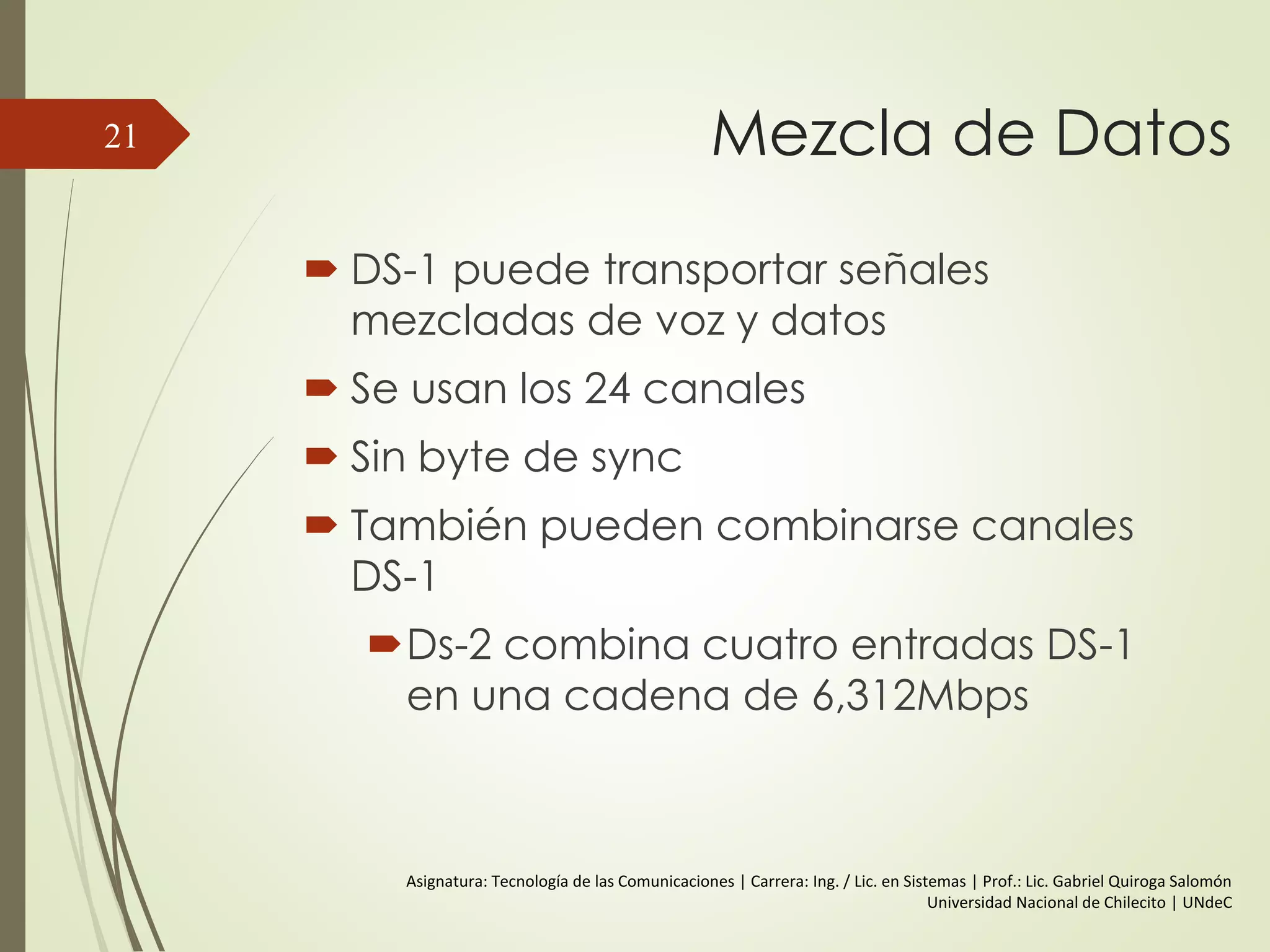 Mezcla de Datos
 DS-1 puede transportar señales
mezcladas de voz y datos
 Se usan los 24 canales
 Sin byte de sync
 También pueden combinarse canales
DS-1
Ds-2 combina cuatro entradas DS-1
en una cadena de 6,312Mbps
21
Asignatura: Tecnología de las Comunicaciones | Carrera: Ing. / Lic. en Sistemas | Prof.: Lic. Gabriel Quiroga Salomón
Universidad Nacional de Chilecito | UNdeC
 