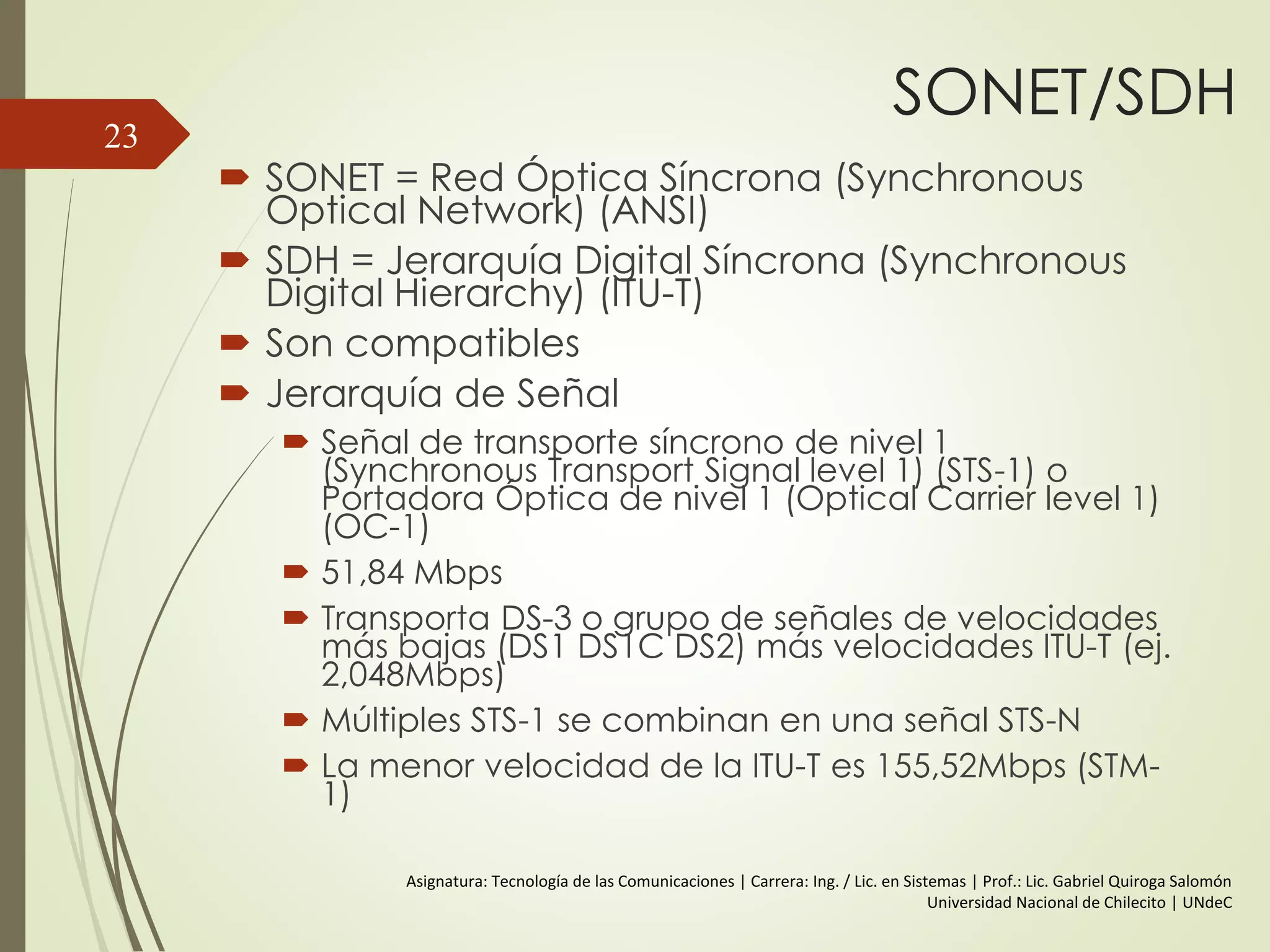 SONET/SDH
 SONET = Red Óptica Síncrona (Synchronous
Optical Network) (ANSI)
 SDH = Jerarquía Digital Síncrona (Synchronous
Digital Hierarchy) (ITU-T)
 Son compatibles
 Jerarquía de Señal
 Señal de transporte síncrono de nivel 1
(Synchronous Transport Signal level 1) (STS-1) o
Portadora Óptica de nivel 1 (Optical Carrier level 1)
(OC-1)
 51,84 Mbps
 Transporta DS-3 o grupo de señales de velocidades
más bajas (DS1 DS1C DS2) más velocidades ITU-T (ej.
2,048Mbps)
 Múltiples STS-1 se combinan en una señal STS-N
 La menor velocidad de la ITU-T es 155,52Mbps (STM-
1)
23
Asignatura: Tecnología de las Comunicaciones | Carrera: Ing. / Lic. en Sistemas | Prof.: Lic. Gabriel Quiroga Salomón
Universidad Nacional de Chilecito | UNdeC
 