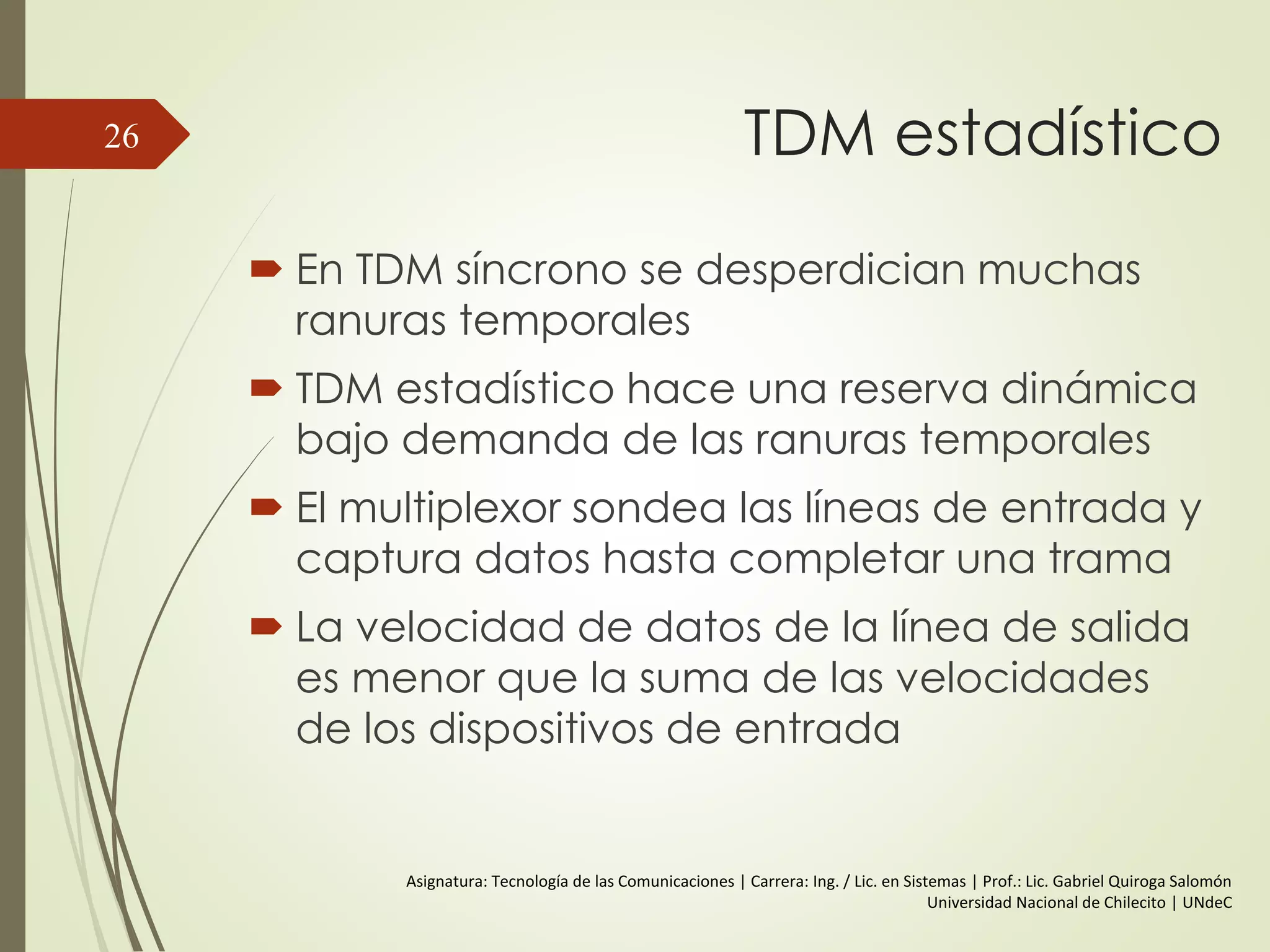 TDM estadístico
 En TDM síncrono se desperdician muchas
ranuras temporales
 TDM estadístico hace una reserva dinámica
bajo demanda de las ranuras temporales
 El multiplexor sondea las líneas de entrada y
captura datos hasta completar una trama
 La velocidad de datos de la línea de salida
es menor que la suma de las velocidades
de los dispositivos de entrada
26
Asignatura: Tecnología de las Comunicaciones | Carrera: Ing. / Lic. en Sistemas | Prof.: Lic. Gabriel Quiroga Salomón
Universidad Nacional de Chilecito | UNdeC
 