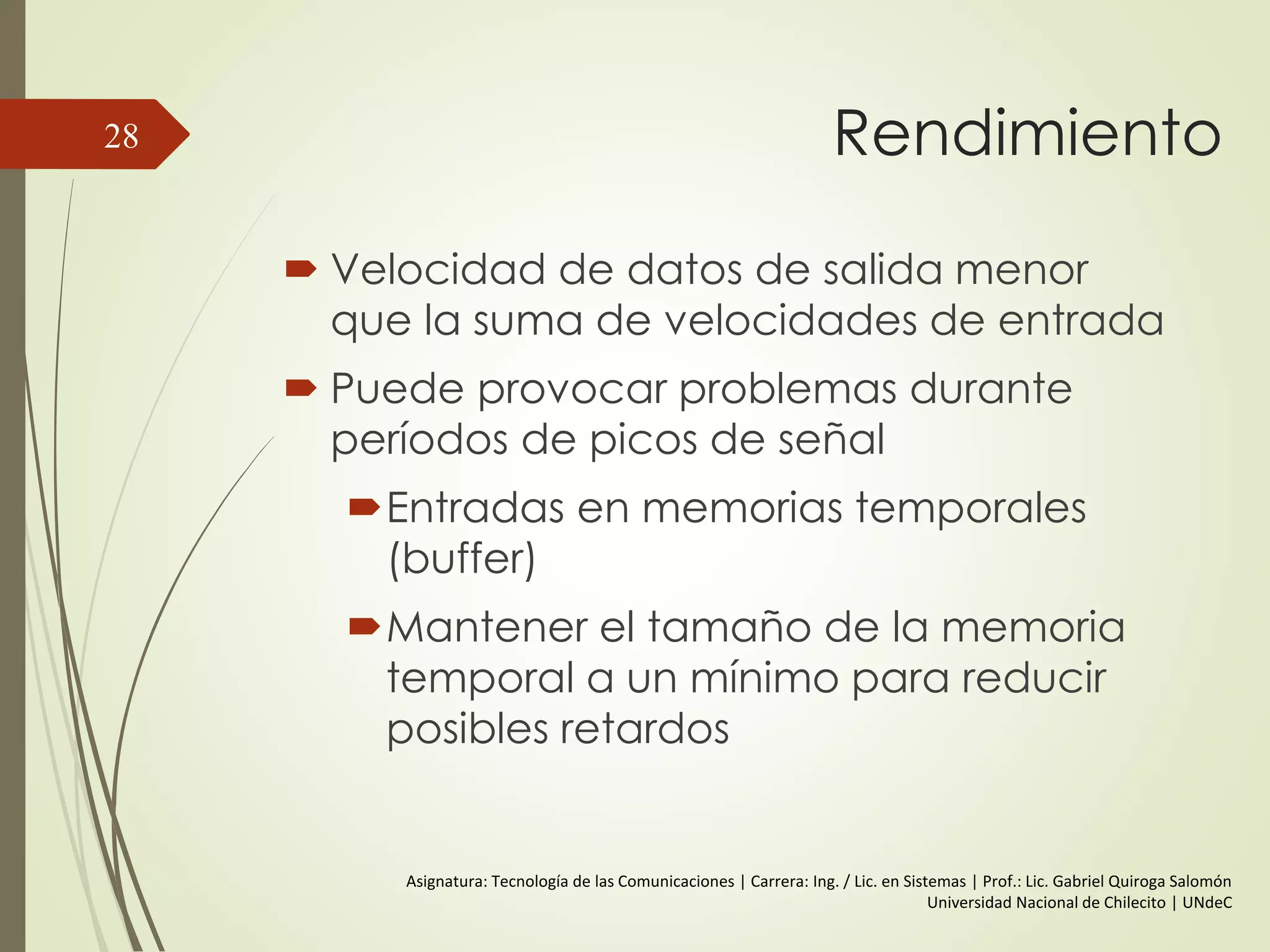Rendimiento
 Velocidad de datos de salida menor
que la suma de velocidades de entrada
 Puede provocar problemas durante
períodos de picos de señal
Entradas en memorias temporales
(buffer)
Mantener el tamaño de la memoria
temporal a un mínimo para reducir
posibles retardos
28
Asignatura: Tecnología de las Comunicaciones | Carrera: Ing. / Lic. en Sistemas | Prof.: Lic. Gabriel Quiroga Salomón
Universidad Nacional de Chilecito | UNdeC
 