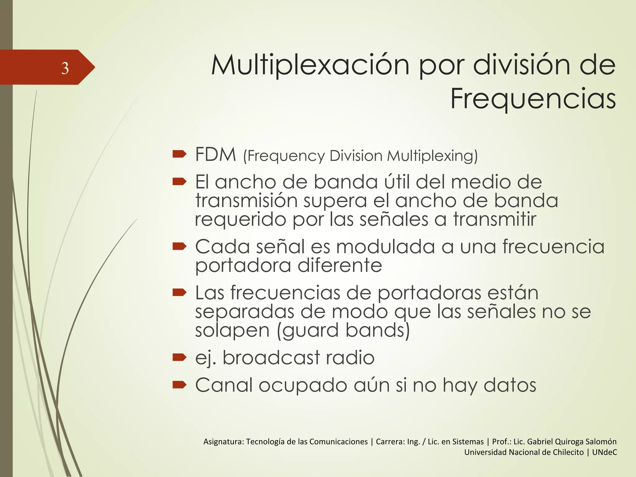 Multiplexación por división de
Frequencias
 FDM (Frequency Division Multiplexing)
 El ancho de banda útil del medio de
transmisión supera el ancho de banda
requerido por las señales a transmitir
 Cada señal es modulada a una frecuencia
portadora diferente
 Las frecuencias de portadoras están
separadas de modo que las señales no se
solapen (guard bands)
 ej. broadcast radio
 Canal ocupado aún si no hay datos
3
Asignatura: Tecnología de las Comunicaciones | Carrera: Ing. / Lic. en Sistemas | Prof.: Lic. Gabriel Quiroga Salomón
Universidad Nacional de Chilecito | UNdeC
 