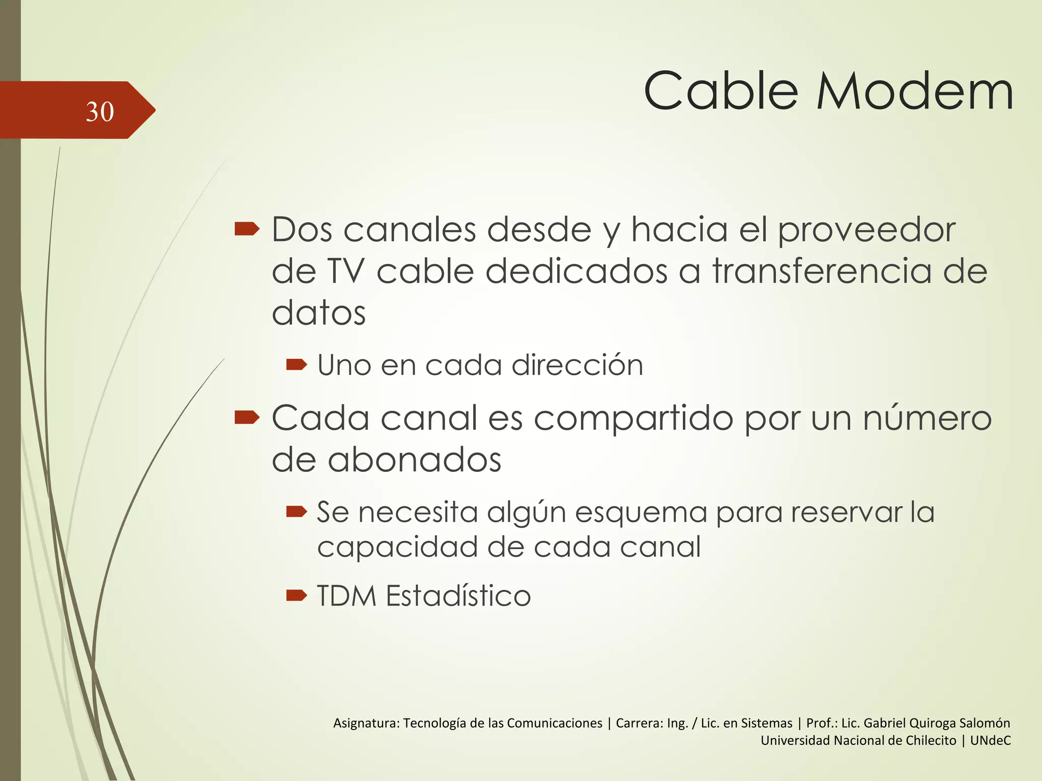 Cable Modem
 Dos canales desde y hacia el proveedor
de TV cable dedicados a transferencia de
datos
 Uno en cada dirección
 Cada canal es compartido por un número
de abonados
 Se necesita algún esquema para reservar la
capacidad de cada canal
 TDM Estadístico
30
Asignatura: Tecnología de las Comunicaciones | Carrera: Ing. / Lic. en Sistemas | Prof.: Lic. Gabriel Quiroga Salomón
Universidad Nacional de Chilecito | UNdeC
 