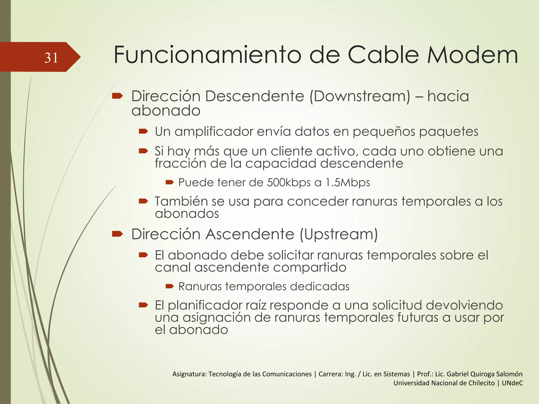 Funcionamiento de Cable Modem
 Dirección Descendente (Downstream) – hacia
abonado
 Un amplificador envía datos en pequeños paquetes
 Si hay más que un cliente activo, cada uno obtiene una
fracción de la capacidad descendente
 Puede tener de 500kbps a 1.5Mbps
 También se usa para conceder ranuras temporales a los
abonados
 Dirección Ascendente (Upstream)
 El abonado debe solicitar ranuras temporales sobre el
canal ascendente compartido
 Ranuras temporales dedicadas
 El planificador raíz responde a una solicitud devolviendo
una asignación de ranuras temporales futuras a usar por
el abonado
31
Asignatura: Tecnología de las Comunicaciones | Carrera: Ing. / Lic. en Sistemas | Prof.: Lic. Gabriel Quiroga Salomón
Universidad Nacional de Chilecito | UNdeC
 