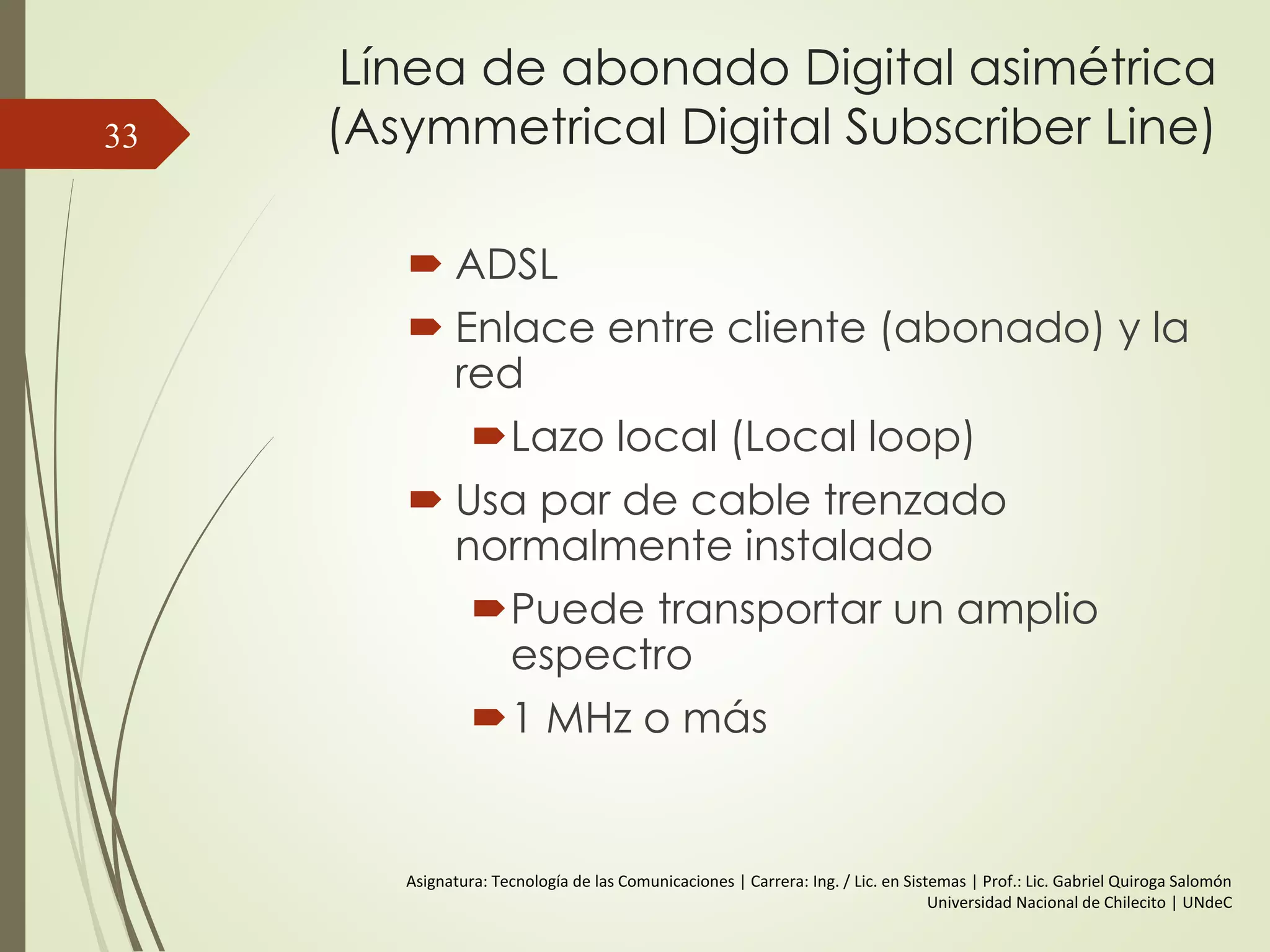 Línea de abonado Digital asimétrica
(Asymmetrical Digital Subscriber Line)
 ADSL
 Enlace entre cliente (abonado) y la
red
Lazo local (Local loop)
 Usa par de cable trenzado
normalmente instalado
Puede transportar un amplio
espectro
1 MHz o más
33
Asignatura: Tecnología de las Comunicaciones | Carrera: Ing. / Lic. en Sistemas | Prof.: Lic. Gabriel Quiroga Salomón
Universidad Nacional de Chilecito | UNdeC
 