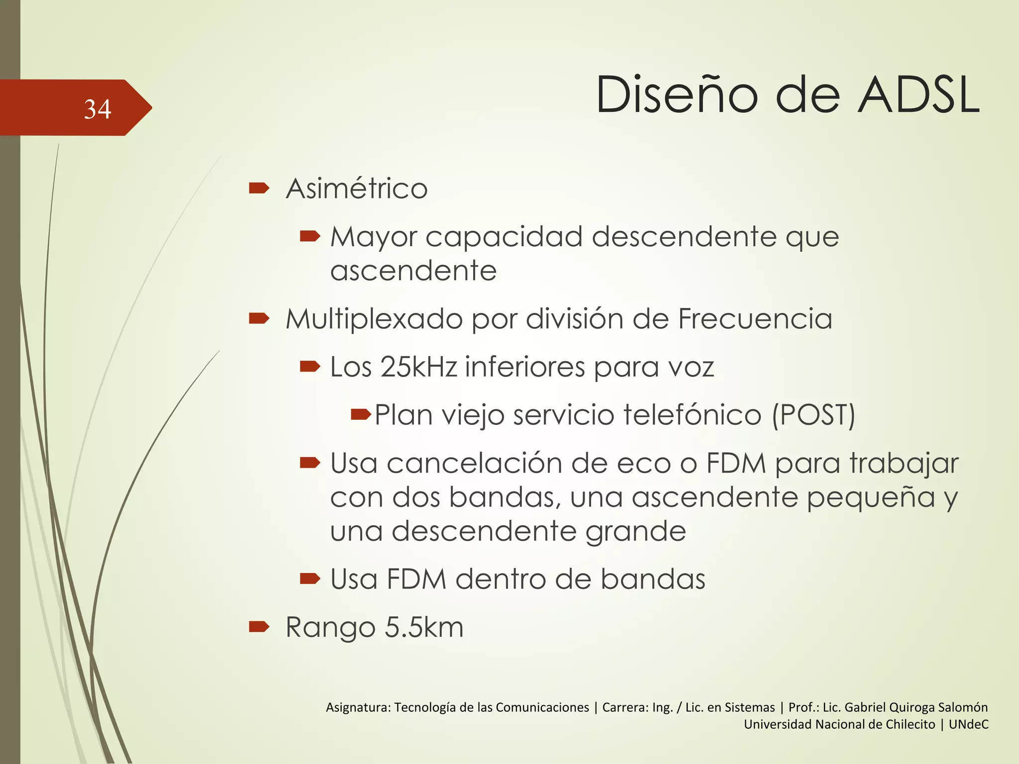 Diseño de ADSL
 Asimétrico
 Mayor capacidad descendente que
ascendente
 Multiplexado por división de Frecuencia
 Los 25kHz inferiores para voz
Plan viejo servicio telefónico (POST)
 Usa cancelación de eco o FDM para trabajar
con dos bandas, una ascendente pequeña y
una descendente grande
 Usa FDM dentro de bandas
 Rango 5.5km
34
Asignatura: Tecnología de las Comunicaciones | Carrera: Ing. / Lic. en Sistemas | Prof.: Lic. Gabriel Quiroga Salomón
Universidad Nacional de Chilecito | UNdeC
 