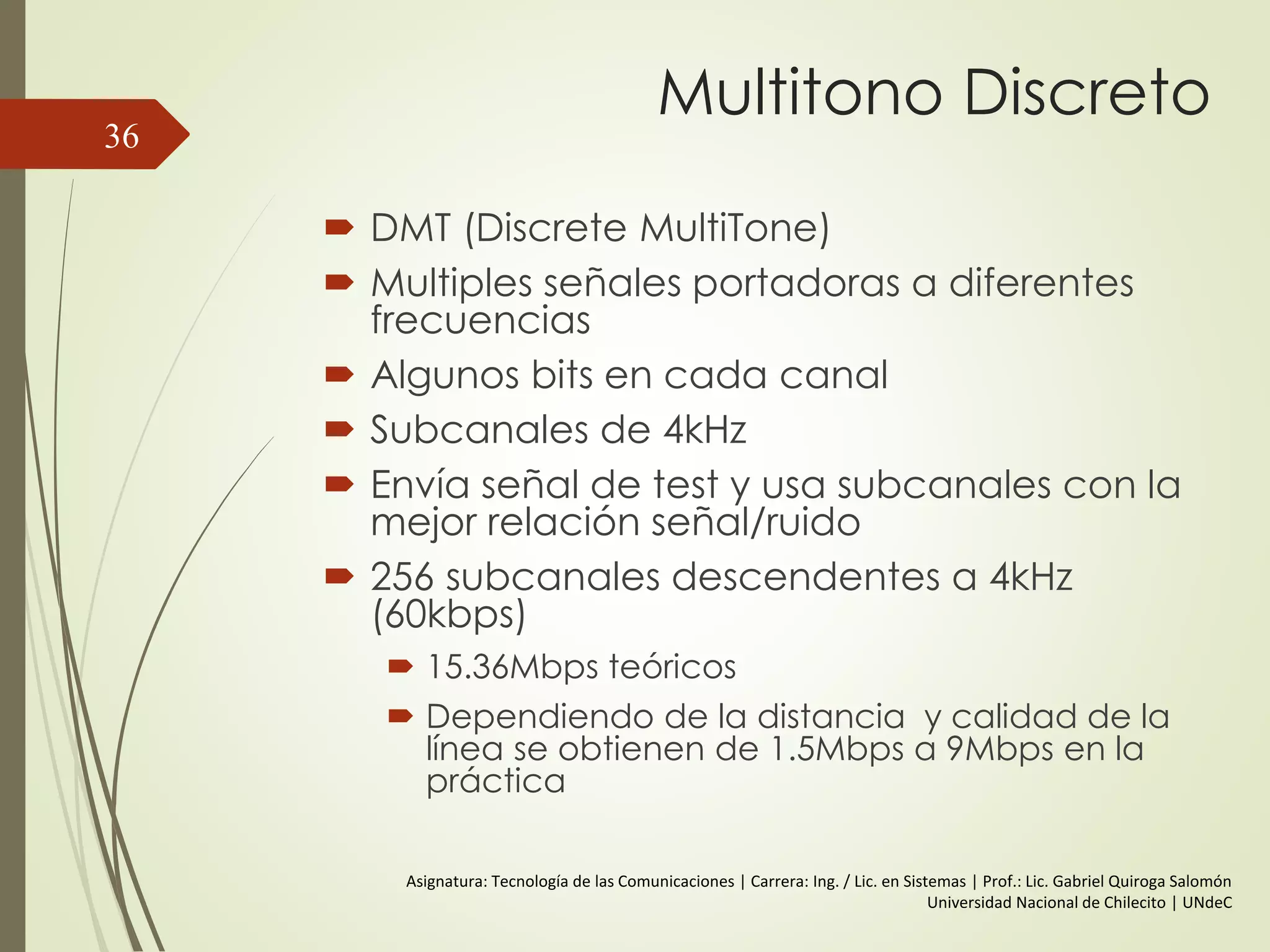 Multitono Discreto
 DMT (Discrete MultiTone)
 Multiples señales portadoras a diferentes
frecuencias
 Algunos bits en cada canal
 Subcanales de 4kHz
 Envía señal de test y usa subcanales con la
mejor relación señal/ruido
 256 subcanales descendentes a 4kHz
(60kbps)
 15.36Mbps teóricos
 Dependiendo de la distancia y calidad de la
línea se obtienen de 1.5Mbps a 9Mbps en la
práctica
36
Asignatura: Tecnología de las Comunicaciones | Carrera: Ing. / Lic. en Sistemas | Prof.: Lic. Gabriel Quiroga Salomón
Universidad Nacional de Chilecito | UNdeC
 