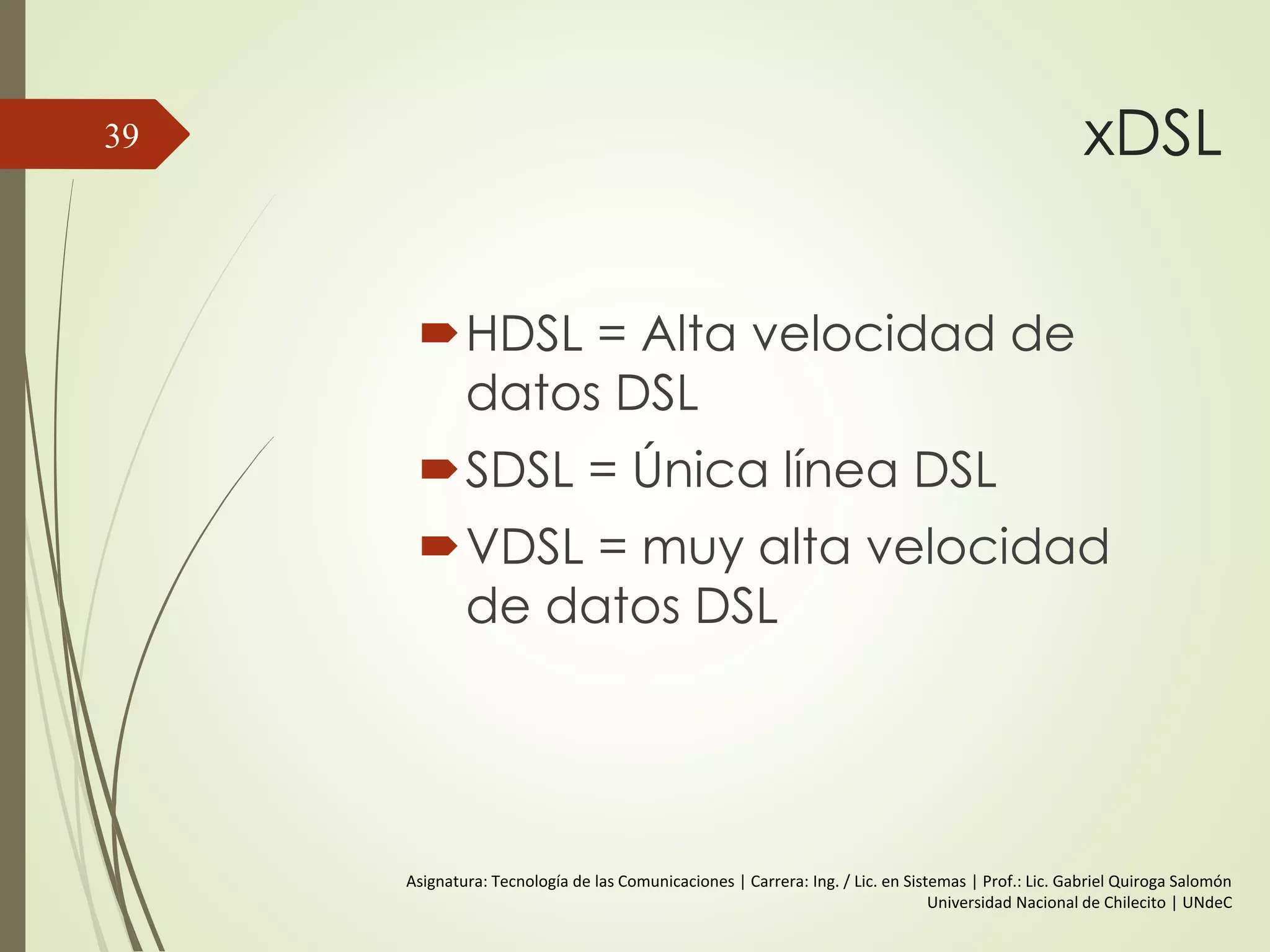 xDSL
HDSL = Alta velocidad de
datos DSL
SDSL = Única línea DSL
VDSL = muy alta velocidad
de datos DSL
39
Asignatura: Tecnología de las Comunicaciones | Carrera: Ing. / Lic. en Sistemas | Prof.: Lic. Gabriel Quiroga Salomón
Universidad Nacional de Chilecito | UNdeC
 