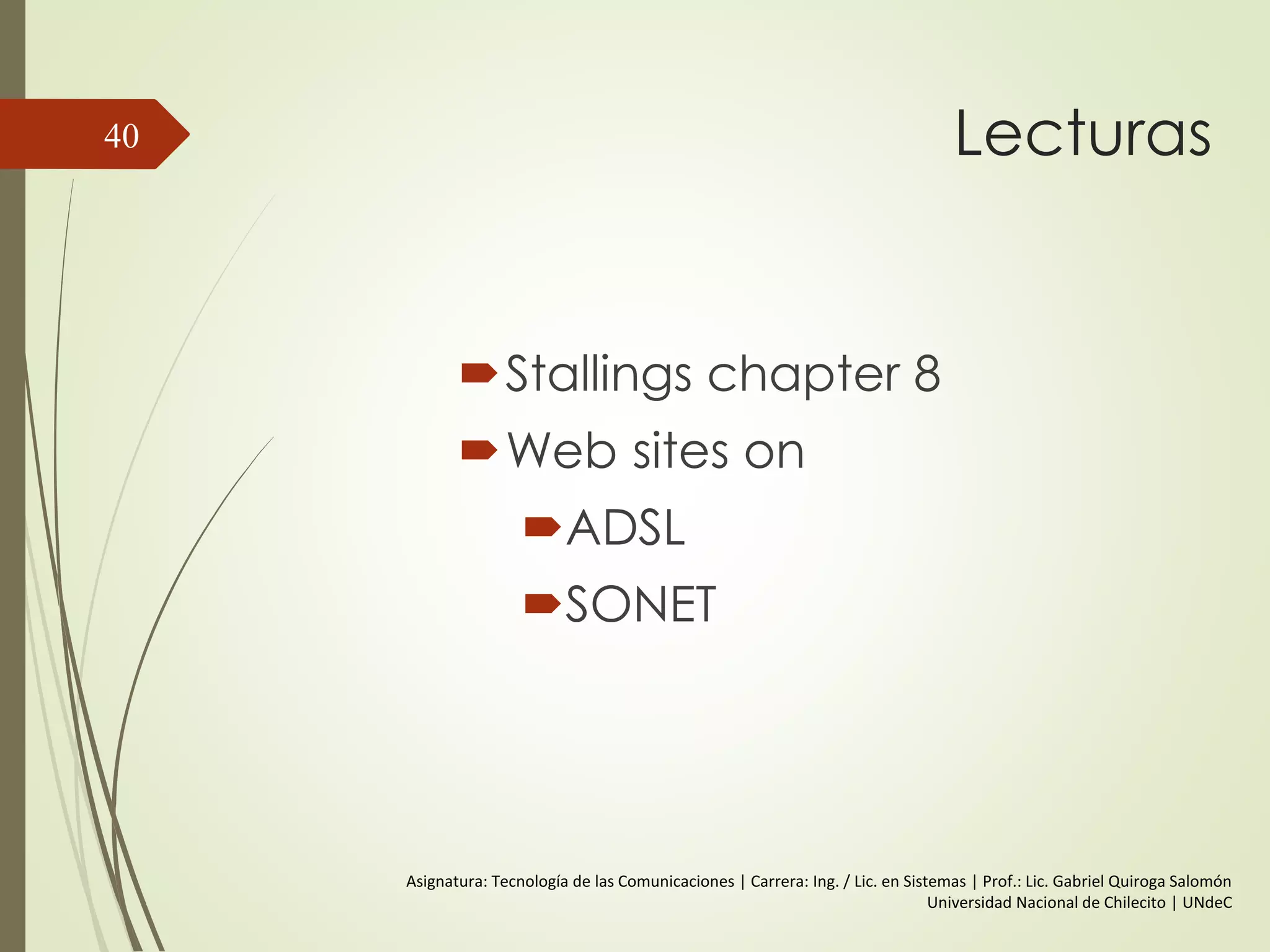 Lecturas
Stallings chapter 8
Web sites on
ADSL
SONET
40
Asignatura: Tecnología de las Comunicaciones | Carrera: Ing. / Lic. en Sistemas | Prof.: Lic. Gabriel Quiroga Salomón
Universidad Nacional de Chilecito | UNdeC
 