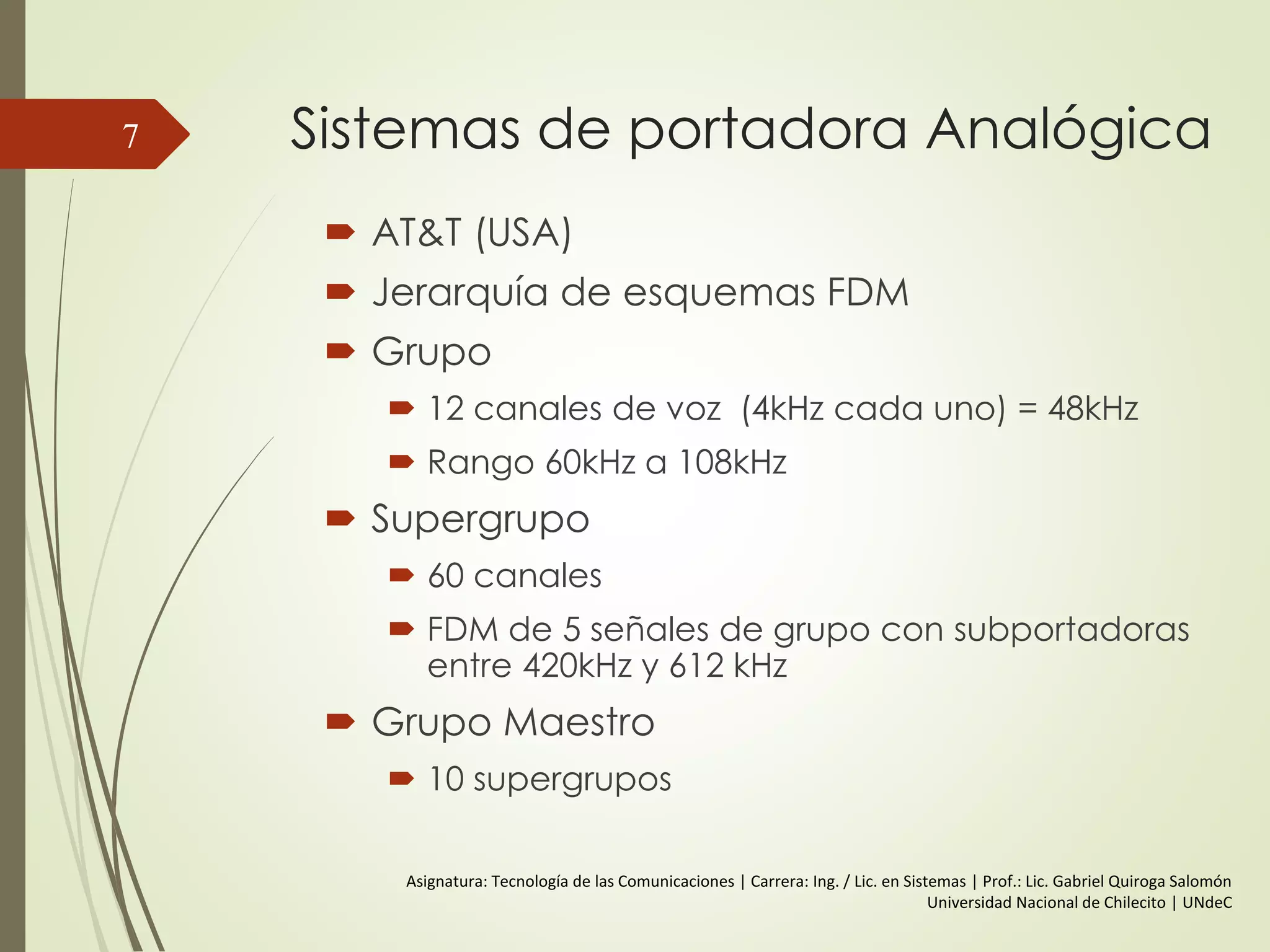 Sistemas de portadora Analógica
 AT&T (USA)
 Jerarquía de esquemas FDM
 Grupo
 12 canales de voz (4kHz cada uno) = 48kHz
 Rango 60kHz a 108kHz
 Supergrupo
 60 canales
 FDM de 5 señales de grupo con subportadoras
entre 420kHz y 612 kHz
 Grupo Maestro
 10 supergrupos
7
Asignatura: Tecnología de las Comunicaciones | Carrera: Ing. / Lic. en Sistemas | Prof.: Lic. Gabriel Quiroga Salomón
Universidad Nacional de Chilecito | UNdeC
 