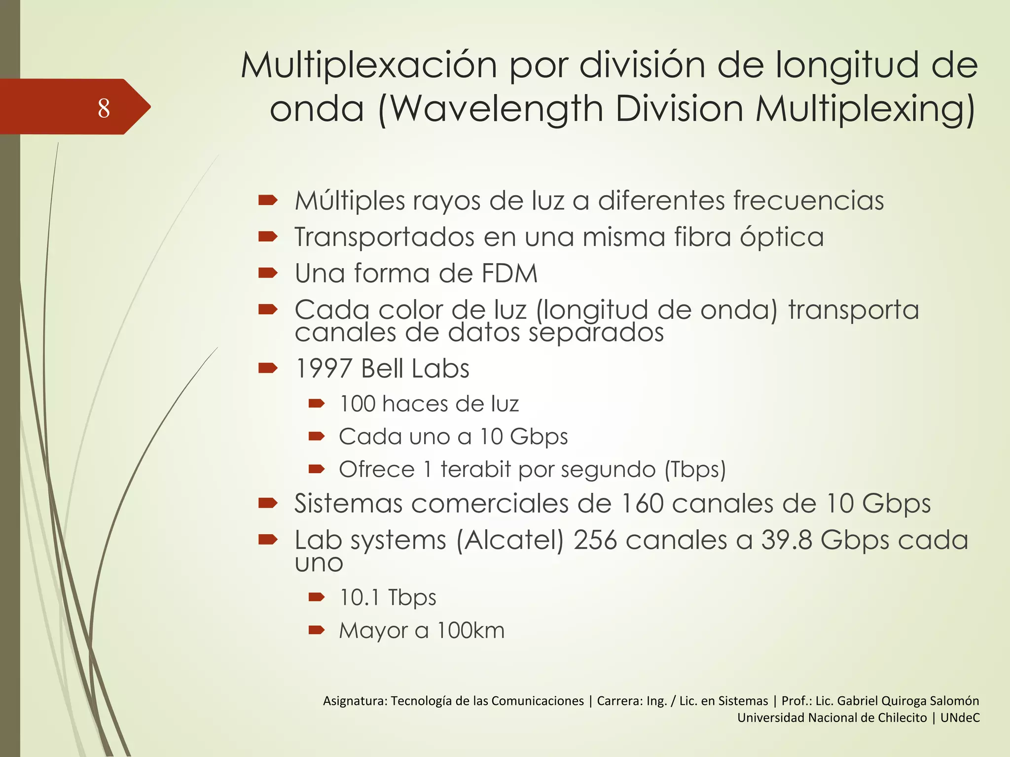 Multiplexación por división de longitud de
onda (Wavelength Division Multiplexing)
 Múltiples rayos de luz a diferentes frecuencias
 Transportados en una misma fibra óptica
 Una forma de FDM
 Cada color de luz (longitud de onda) transporta
canales de datos separados
 1997 Bell Labs
 100 haces de luz
 Cada uno a 10 Gbps
 Ofrece 1 terabit por segundo (Tbps)
 Sistemas comerciales de 160 canales de 10 Gbps
 Lab systems (Alcatel) 256 canales a 39.8 Gbps cada
uno
 10.1 Tbps
 Mayor a 100km
8
Asignatura: Tecnología de las Comunicaciones | Carrera: Ing. / Lic. en Sistemas | Prof.: Lic. Gabriel Quiroga Salomón
Universidad Nacional de Chilecito | UNdeC
 