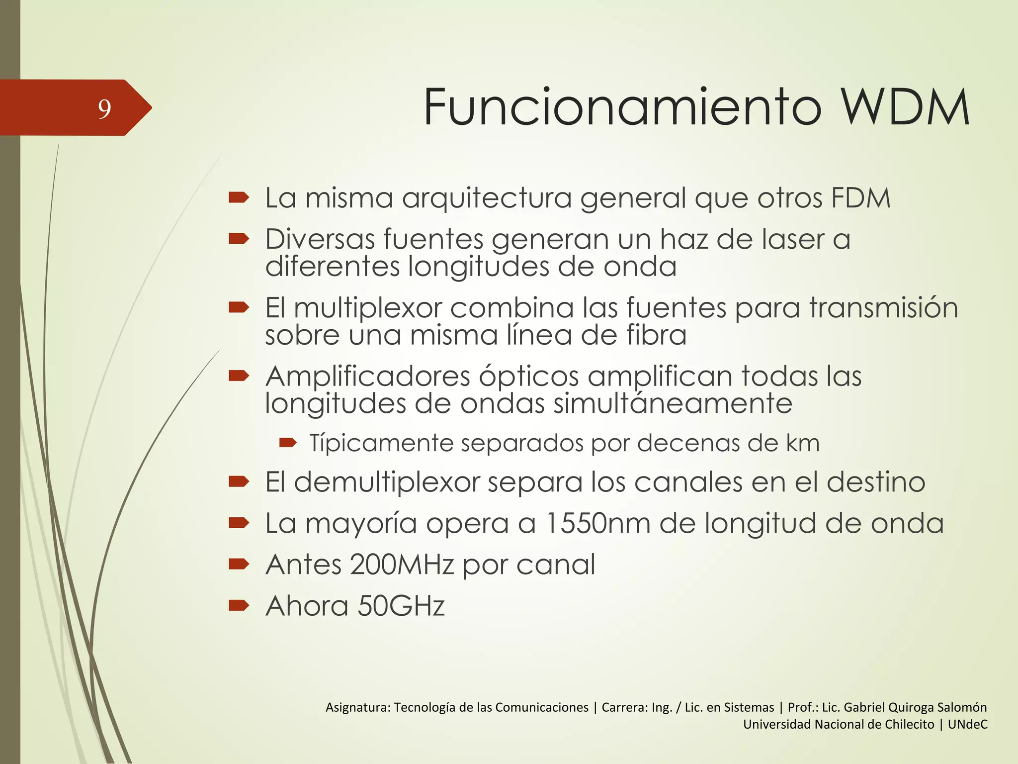 Funcionamiento WDM
 La misma arquitectura general que otros FDM
 Diversas fuentes generan un haz de laser a
diferentes longitudes de onda
 El multiplexor combina las fuentes para transmisión
sobre una misma línea de fibra
 Amplificadores ópticos amplifican todas las
longitudes de ondas simultáneamente
 Típicamente separados por decenas de km
 El demultiplexor separa los canales en el destino
 La mayoría opera a 1550nm de longitud de onda
 Antes 200MHz por canal
 Ahora 50GHz
9
Asignatura: Tecnología de las Comunicaciones | Carrera: Ing. / Lic. en Sistemas | Prof.: Lic. Gabriel Quiroga Salomón
Universidad Nacional de Chilecito | UNdeC
 