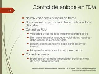 Control de enlace en TDM
 No hay cabeceras ni finales de trama
 No se necesitan protocolos de control de enlace
de datos
 Control de Flujo
 Velocidad de datos de la línea multiplexada es fija
 Si un canal receptor no puede recibir datos, los otros
deben poder seguir haciendolo
 La fuente correspondiente debe parar de enviar
tramas
 Esto permite ranuras vacías durante un tiempo
 Control de errores
 Errores son detectados y manejados por los sistemas
de cada canal individual
14
Asignatura: Tecnología de las Comunicaciones | Carrera: Ing. / Lic. en Sistemas | Prof.: Lic. Gabriel Quiroga Salomón
Universidad Nacional de Chilecito | UNdeC
 