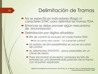 Delimitación de Tramas
 No se especifican indicadores (flags) ni
caracteres SYNC para delimitar las tramas TDM.
 Entonces se debe proveer algún mecanismo
de sincronización
 Delimitación por dígitos añadidos
 Bits de control se incluyen en cada trama TDM
 Se ve como otro canal - “un canal de control”
 Un patrón de bits predefinidos se usa en el canal
de control
 ej. alternantes 01010101…poco probables en un
canal de datos
 Para sincronizar el receptor compara los bits de
entrada en una determinada posición de la trama
con el patrón esperado
16
Asignatura: Tecnología de las Comunicaciones | Carrera: Ing. / Lic. en Sistemas | Prof.: Lic. Gabriel Quiroga Salomón
Universidad Nacional de Chilecito | UNdeC
 