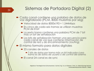 Sistemas de Portadora Digital (2)
 Cada canal contiene una palabra de datos de
voz digitalizada (PCM, 8000 muestras por seg)
 Velocidad de datos 8000x193 = 1.544Mbps
 En cinco de cada seis tramas se utilizan muestras
PCM de 8 bit
 La sexta trama contiene una palabra PCM de 7 bit
más un bit de señalización
 Los bits de señalización forman una secuencia para
cada canal de voz que contiene información de
control de red y de encaminamiento (routing)
 El mismo formato para datos digitales
 23 canales de datos
 7 bits de datos por trama más un bit indicador si esa
trama es de datos de usuario o de control del sistema
 El canal 24 canal es de sync
20
Asignatura: Tecnología de las Comunicaciones | Carrera: Ing. / Lic. en Sistemas | Prof.: Lic. Gabriel Quiroga Salomón
Universidad Nacional de Chilecito | UNdeC
 