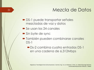 Mezcla de Datos
 DS-1 puede transportar señales
mezcladas de voz y datos
 Se usan los 24 canales
 Sin byte de sync
 También pueden combinarse canales
DS-1
Ds-2 combina cuatro entradas DS-1
en una cadena de 6,312Mbps
21
Asignatura: Tecnología de las Comunicaciones | Carrera: Ing. / Lic. en Sistemas | Prof.: Lic. Gabriel Quiroga Salomón
Universidad Nacional de Chilecito | UNdeC
 