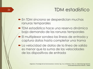 TDM estadístico
 En TDM síncrono se desperdician muchas
ranuras temporales
 TDM estadístico hace una reserva dinámica
bajo demanda de las ranuras temporales
 El multiplexor sondea las líneas de entrada y
captura datos hasta completar una trama
 La velocidad de datos de la línea de salida
es menor que la suma de las velocidades
de los dispositivos de entrada
26
Asignatura: Tecnología de las Comunicaciones | Carrera: Ing. / Lic. en Sistemas | Prof.: Lic. Gabriel Quiroga Salomón
Universidad Nacional de Chilecito | UNdeC
 