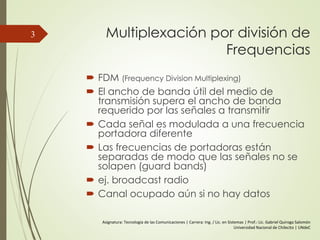 Multiplexación por división de
Frequencias
 FDM (Frequency Division Multiplexing)
 El ancho de banda útil del medio de
transmisión supera el ancho de banda
requerido por las señales a transmitir
 Cada señal es modulada a una frecuencia
portadora diferente
 Las frecuencias de portadoras están
separadas de modo que las señales no se
solapen (guard bands)
 ej. broadcast radio
 Canal ocupado aún si no hay datos
3
Asignatura: Tecnología de las Comunicaciones | Carrera: Ing. / Lic. en Sistemas | Prof.: Lic. Gabriel Quiroga Salomón
Universidad Nacional de Chilecito | UNdeC
 