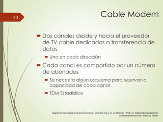 Cable Modem
 Dos canales desde y hacia el proveedor
de TV cable dedicados a transferencia de
datos
 Uno en cada dirección
 Cada canal es compartido por un número
de abonados
 Se necesita algún esquema para reservar la
capacidad de cada canal
 TDM Estadístico
30
Asignatura: Tecnología de las Comunicaciones | Carrera: Ing. / Lic. en Sistemas | Prof.: Lic. Gabriel Quiroga Salomón
Universidad Nacional de Chilecito | UNdeC
 