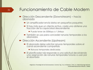 Funcionamiento de Cable Modem
 Dirección Descendente (Downstream) – hacia
abonado
 Un amplificador envía datos en pequeños paquetes
 Si hay más que un cliente activo, cada uno obtiene una
fracción de la capacidad descendente
 Puede tener de 500kbps a 1.5Mbps
 También se usa para conceder ranuras temporales a los
abonados
 Dirección Ascendente (Upstream)
 El abonado debe solicitar ranuras temporales sobre el
canal ascendente compartido
 Ranuras temporales dedicadas
 El planificador raíz responde a una solicitud devolviendo
una asignación de ranuras temporales futuras a usar por
el abonado
31
Asignatura: Tecnología de las Comunicaciones | Carrera: Ing. / Lic. en Sistemas | Prof.: Lic. Gabriel Quiroga Salomón
Universidad Nacional de Chilecito | UNdeC
 
