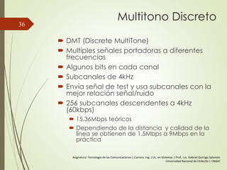 Multitono Discreto
 DMT (Discrete MultiTone)
 Multiples señales portadoras a diferentes
frecuencias
 Algunos bits en cada canal
 Subcanales de 4kHz
 Envía señal de test y usa subcanales con la
mejor relación señal/ruido
 256 subcanales descendentes a 4kHz
(60kbps)
 15.36Mbps teóricos
 Dependiendo de la distancia y calidad de la
línea se obtienen de 1.5Mbps a 9Mbps en la
práctica
36
Asignatura: Tecnología de las Comunicaciones | Carrera: Ing. / Lic. en Sistemas | Prof.: Lic. Gabriel Quiroga Salomón
Universidad Nacional de Chilecito | UNdeC
 
