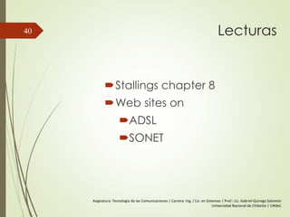 Lecturas
Stallings chapter 8
Web sites on
ADSL
SONET
40
Asignatura: Tecnología de las Comunicaciones | Carrera: Ing. / Lic. en Sistemas | Prof.: Lic. Gabriel Quiroga Salomón
Universidad Nacional de Chilecito | UNdeC
 