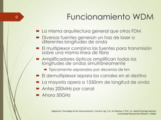 Funcionamiento WDM
 La misma arquitectura general que otros FDM
 Diversas fuentes generan un haz de laser a
diferentes longitudes de onda
 El multiplexor combina las fuentes para transmisión
sobre una misma línea de fibra
 Amplificadores ópticos amplifican todas las
longitudes de ondas simultáneamente
 Típicamente separados por decenas de km
 El demultiplexor separa los canales en el destino
 La mayoría opera a 1550nm de longitud de onda
 Antes 200MHz por canal
 Ahora 50GHz
9
Asignatura: Tecnología de las Comunicaciones | Carrera: Ing. / Lic. en Sistemas | Prof.: Lic. Gabriel Quiroga Salomón
Universidad Nacional de Chilecito | UNdeC
 