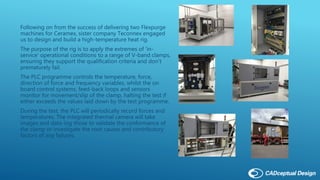 Following on from the success of delivering two Flexpurge
machines for Ceramex, sister company Teconnex engaged
us to design and build a high-temperature heat rig.
The purpose of the rig is to apply the extremes of 'in-
service' operational conditions to a range of V-band clamps,
ensuring they support the qualification criteria and don’t
prematurely fail.
The PLC programme controls the temperature, force,
direction of force and frequency variables, whilst the on
board control systems, feed-back loops and sensors
monitor for movement/slip of the clamp, halting the test if
either exceeds the values laid down by the test programme.
During the test, the PLC will periodically record forces and
temperatures. The integrated thermal camera will take
images and data-log those to validate the conformance of
the clamp or investigate the root causes and contributory
factors of any failures.
 