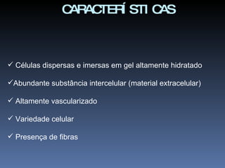 Células dispersas e imersas em gel altamente hidratado Abundante substância intercelular (material extracelular) Altamente vascularizado Variedade celular Presença de fibras CARACTERÍSTICAS 