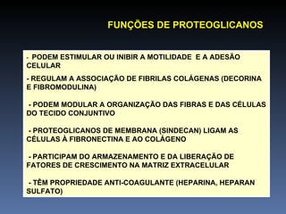 -  PODEM ESTIMULAR OU INIBIR A MOTILIDADE  E A ADESÃO CELULAR -  REGULAM A ASSOCIAÇÃO DE FIBRILAS COLÁGENAS (DECORINA E FIBROMODULINA)   - PODEM MODULAR A ORGANIZAÇÃO DAS FIBRAS E DAS CÉLULAS DO TECIDO CONJUNTIVO   - PROTEOGLICANOS DE MEMBRANA (SINDECAN) LIGAM AS CÉLULAS À FIBRONECTINA E AO COLÁGENO   -   PARTICIPAM DO ARMAZENAMENTO E DA LIBERAÇÃO DE FATORES DE CRESCIMENTO NA MATRIZ EXTRACELULAR   - TÊM PROPRIEDADE ANTI-COAGULANTE (HEPARINA, HEPARAN SULFATO) FUNÇÕES DE PROTEOGLICANOS : 
