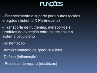 - Preenchimento e suporte para outros tecidos e orgãos (Estroma X Parênquima) - Transporte de nutrientes, metabólitos e produtos de excreção entre os tecidos e o sistema circulatório Sustentação Armazenamento de gordura e íons Defesa (inflamação) - Processo de reparo (cicatrizes) FUNÇÕES 
