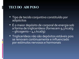 TECIDO ADIPOSO Tipo de tecido conjuntivo constituído por adipócitos É o maior depósito de corporal de energia sob a forma de triglicerídeos (fornecem 9,3 kcal/g – glicogenio – 4,1 kcal/g) Triglicerídeos não são depósitos estáveis pois se renovam continuamente e influenciado por estímulos nervosos e hormonais 