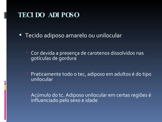 TECIDO ADIPOSO Tecido adiposo amarelo ou unilocular Cor devida a presença de carotenos dissolvidos nas gotículas de gordura Praticamente todo o tec, adiposo em adultos é do tipo unilocular Acúmulo do tc. Adiposo unilocular em certas regiões é influenciado pelo sexo e idade  
