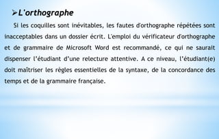 L'orthographe
Si les coquilles sont inévitables, les fautes d'orthographe répétées sont
inacceptables dans un dossier écrit. L'emploi du vérificateur d'orthographe
et de grammaire de Microsoft Word est recommandé, ce qui ne saurait
dispenser l’étudiant d’une relecture attentive. A ce niveau, l’étudiant(e)
doit maîtriser les règles essentielles de la syntaxe, de la concordance des
temps et de la grammaire française.
 