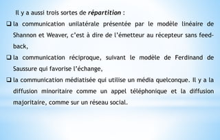 Il y a aussi trois sortes de répartition :
 la communication unilatérale présentée par le modèle linéaire de
Shannon et Weaver, c’est à dire de l’émetteur au récepteur sans feed-
back,
 la communication réciproque, suivant le modèle de Ferdinand de
Saussure qui favorise l’échange,
 la communication médiatisée qui utilise un média quelconque. Il y a la
diffusion minoritaire comme un appel téléphonique et la diffusion
majoritaire, comme sur un réseau social.
 