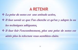 A RETENIR
 La prise de notes est une attitude active,
 Il faut savoir ce que l'on cherche et qu’on y adapte la ou
les techniques adéquates,
 Il faut fuir l'encombrement, plus une prise de notes est
aérée plus la relecture vous semblera claire.
87
 