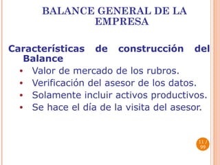 BALANCE GENERAL DE LA EMPRESA Características de construcción del Balance Valor de mercado de los rubros. Verificación del asesor de los datos. Solamente incluir activos productivos. Se hace el día de la visita del asesor.  / 99 
