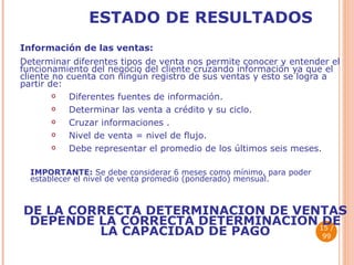 ESTADO DE RESULTADOS Información de las ventas: Determinar diferentes tipos de venta nos permite conocer y entender el funcionamiento del negocio del cliente cruzando información ya que el cliente no cuenta con ningún registro de sus ventas y esto se logra a partir de: Diferentes fuentes de información. Determinar las venta a crédito y su ciclo. Cruzar informaciones . Nivel de venta = nivel de flujo. Debe representar el promedio de los últimos seis meses. IMPORTANTE:  Se debe considerar 6 meses como mínimo, para poder establecer el nivel de venta promedio (ponderado) mensual. DE LA CORRECTA DETERMINACION DE VENTAS DEPENDE LA CORRECTA DETERMINACION DE LA CAPACIDAD DE PAGO  / 99 