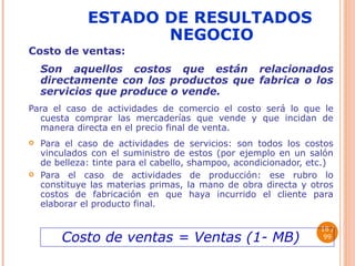 ESTADO DE RESULTADOS NEGOCIO Costo de ventas:   Son aquellos costos que están relacionados directamente con los productos que fabrica o los servicios que produce o vende. Para el caso de actividades de comercio el costo será lo que le cuesta comprar las mercaderías que vende y que incidan de manera directa en el precio final de venta. Para el caso de actividades de servicios: son todos los costos vinculados con el suministro de estos (por ejemplo en un salón de belleza: tinte para el cabello, shampoo, acondicionador, etc.) Para el caso de actividades de producción: ese rubro lo constituye las materias primas, la mano de obra directa y otros costos de fabricación en que haya incurrido el cliente para elaborar el producto final.  / 99 Costo de ventas = Ventas (1- MB) 