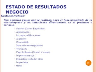 ESTADO DE RESULTADOS NEGOCIO Gastos operativos: Son aquellos gastos que se realizan para el funcionamiento de la microempresa y no intervienen directamente en el producto o servicio. Salarios (Gastos Empleados) Alimentación luz, agua, teléfono, otros Alquileres Combustible Mantenimiento/reparación Transporte Pago de deudas (Capital + interés) Impuestos/sentaje Seguridad, estibador, otros Imprevistos Otros   