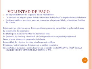 VOLUNTAD DE PAGO  Es un parámetro que no es posible de ser cuantificado  La voluntad de pago de puede medir en términos de honradez o responsabilidad del cliente  Se debe considerar y evaluar aspectos relevantes a la personalidad y el ambiente familiar del cliente. Existen ciertos criterios que se deben considerar como guía para definir la voluntad de pago La cooperación del solicitante  El interés para mantener ciertas condiciones de vida La presencia de activos y su calidad, ya que representan su capacidad patrimonial  Tener buenas referencias personales del cliente Puntualidad del cliente a las citas con el asesor de créditos Determinar quien toma las decisiones en la unidad económica  Si descubrimos mentiras o contradicciones en el cliente, es el MOMENTO PARA TOMAR DECICIONES DE OTORGAR EL CREDITO O NO.   