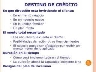 DESTINO DE  CRÉDITO En que dirección esta invirtiendo el cliente : En el mismo negocio En  un negocio nuevo En la unidad familiar Un plan mixto El monto total necesitado Los recursos que cuenta el cliente Posibilidades de recibir otros financiamientos El negocio puede ser afectados por recibir un monto menor de lo aplicado Duración en el tiempo Como será implementado en el tiempo La duración afecta la capacidad existente o no Riesgos del plan de inversión  / 99 