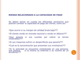 RIESGO RELACIONADO A LA CAPACIDAD DE PAGO  Se deben tomar en cuenta los diferentes escenarios que podrían cambiar la capacidad de pago del cliente, como ser: Que ocurre si su margen de utilidad bruta baja??? El cliente vende en moneda nacional o vende en dólares??? Que pasaría si sus cuentas por cobrar se tornan incobrables??? Si sus maquinas sufren un desper4fecto que pasaría??? Cual es la concentración que presentan sus inventarios??? Si la actividad se encuentra centralizada en una persona, que pasaría  si la misma se enferma o es victima de un accidente???  / 99 