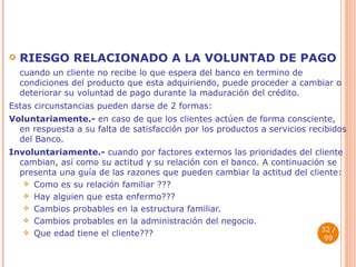 RIESGO RELACIONADO A LA VOLUNTAD DE PAGO  cuando un cliente no recibe lo que espera del banco en termino de condiciones del producto que esta adquiriendo, puede proceder a cambiar o deteriorar su voluntad de pago durante la maduración del crédito. Estas circunstancias pueden darse de 2 formas: Voluntariamente.-  en caso de que los clientes actúen de forma consciente, en respuesta a su falta de satisfacción por los productos a servicios recibidos del Banco. Involuntariamente.-  cuando por factores externos las prioridades del cliente cambian, así como su actitud y su relación con el banco. A continuación se presenta una guía de las razones que pueden cambiar la actitud del cliente: Como es su relación familiar ??? Hay alguien que esta enfermo??? Cambios probables en la estructura familiar. Cambios probables en la administración del negocio. Que edad tiene el cliente???  / 99 