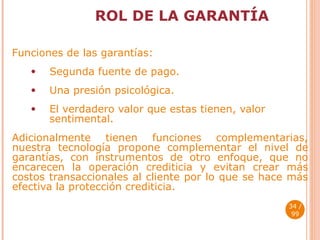 ROL DE LA GARANTÍA Funciones de las garantías: Segunda fuente de pago. Una presión psicológica. El verdadero valor que estas tienen, valor sentimental. Adicionalmente tienen funciones complementarias, nuestra tecnología propone complementar el nivel de garantías, con instrumentos de otro enfoque, que no encarecen la operación crediticia y evitan crear más costos transaccionales al cliente por lo que se hace más efectiva la protección crediticia.  / 99 