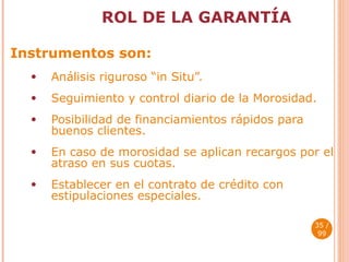 ROL DE LA GARANTÍA Instrumentos son: Análisis riguroso “in Situ”. Seguimiento y control diario de la Morosidad. Posibilidad de financiamientos rápidos para buenos clientes. En caso de morosidad se aplican recargos por el atraso en sus cuotas. Establecer en el contrato de crédito con estipulaciones especiales.  / 99 