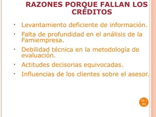 RAZONES PORQUE FALLAN LOS CRÉDITOS Levantamiento deficiente de información. Falta de profundidad en el análisis de la Famiempresa. Debilidad técnica en la metodología de  evaluación. Actitudes decisorias equivocadas. Influencias de los clientes sobre el asesor.  / 99 